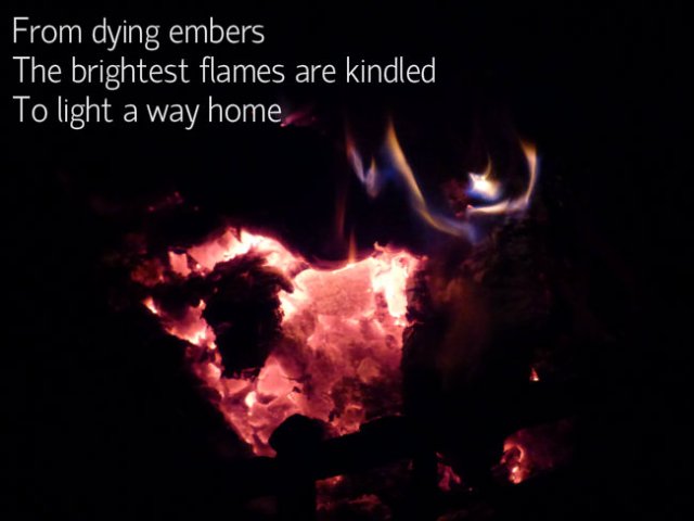 From dying embers The brightest flames are kindled To light the way home